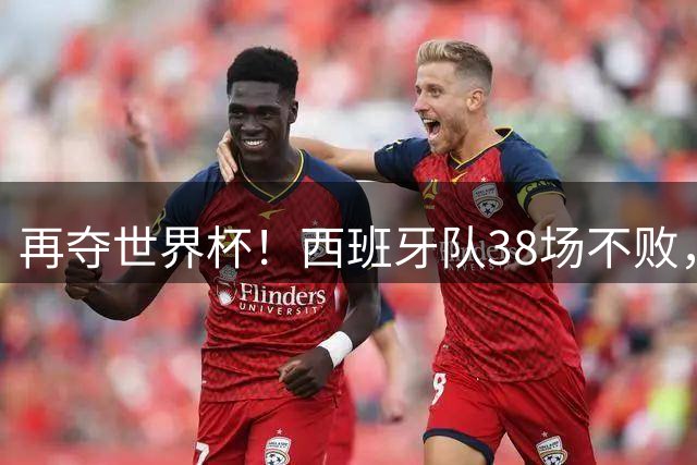 再夺世界杯！西班牙队38场不败，创造世界足坛国家队历史纪录